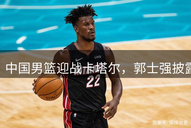 中国男篮迎战卡塔尔，郭士强披露备战细节