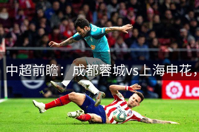 中超前瞻：成都蓉城vs上海申花，主队火力稳定，定位球成关键