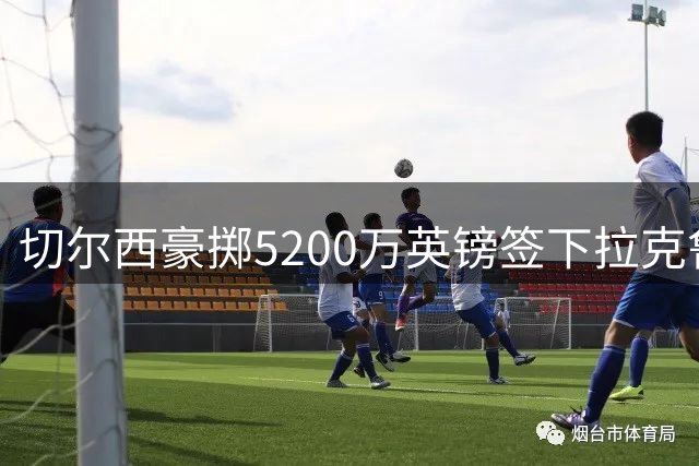 切尔西豪掷5200万英镑签下拉克鲁瓦，锁定未来六年后防核心