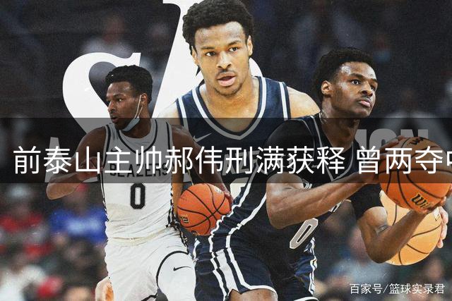 前泰山主帅郝伟刑满获释 曾两夺中超最佳涉贿遭终身禁赛