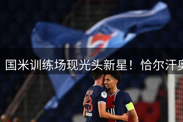 国米训练场现光头新星！恰尔汗奥卢极短发引队友趣味互动