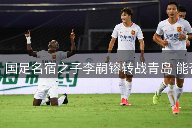 国足名宿之子李嗣镕转战青岛 能否复制父亲李明辉煌引热议