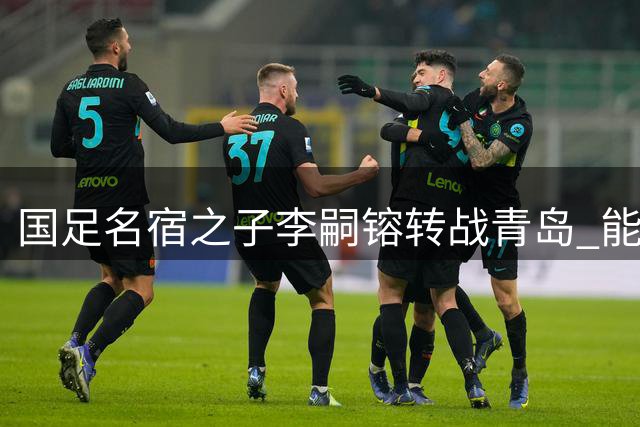 国足名宿之子李嗣镕转战青岛 能否复制父亲李明辉煌引热议