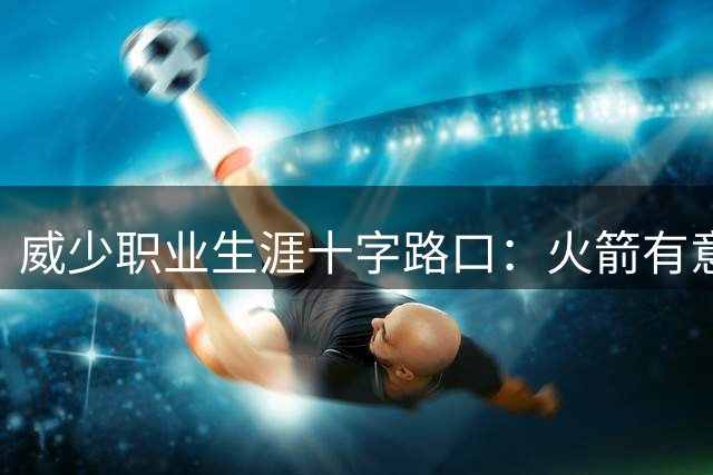 威少职业生涯十字路口：火箭有意补强组织端 阵容饱和或成加盟障碍