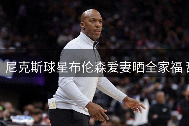 尼克斯球星布伦森爱妻晒全家福 甜蜜庆生照见证冠军家庭幸福时刻
