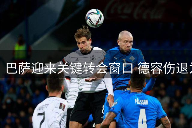 巴萨迎来关键转会窗口 德容伤退为罗德里提供注册机会