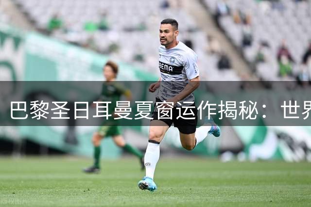 巴黎圣日耳曼夏窗运作揭秘：世界杯冠军前锋联手6000万新锐构建新锋线
