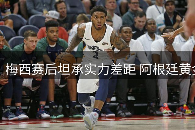梅西赛后坦承实力差距 阿根廷黄金一代落幕引发重建呼声