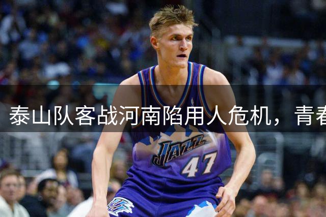 泰山队客战河南陷用人危机，青春风暴或成破局关键