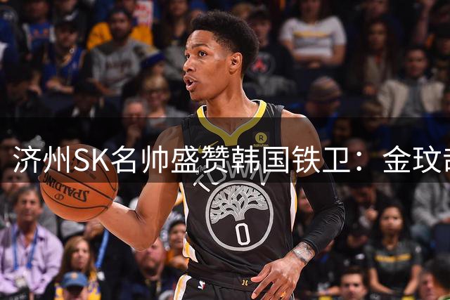 济州SK名帅盛赞韩国铁卫：金玟哉具备拜仁首发的一切特质