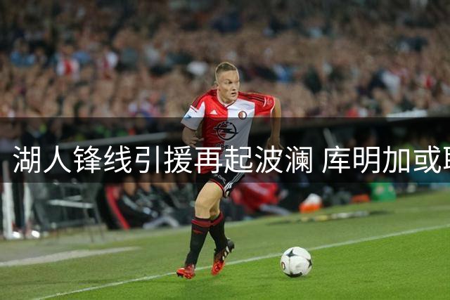 湖人锋线引援再起波澜 库明加或取代格兰姆斯引发战术阵痛