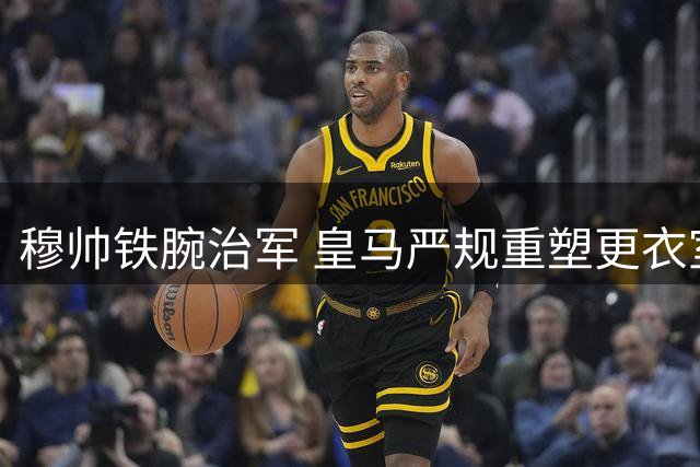 穆帅铁腕治军 皇马严规重塑更衣室秩序
