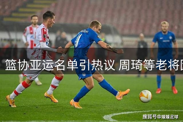 篮协亚运名单引热议 周琦等老将因训练缺勤落选