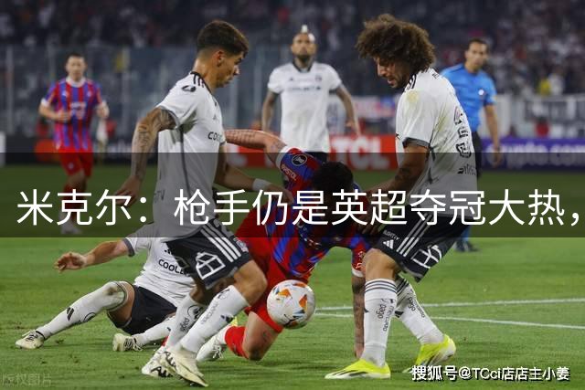 米克尔：枪手仍是英超夺冠大热，维尼修斯续约博弈揭秘