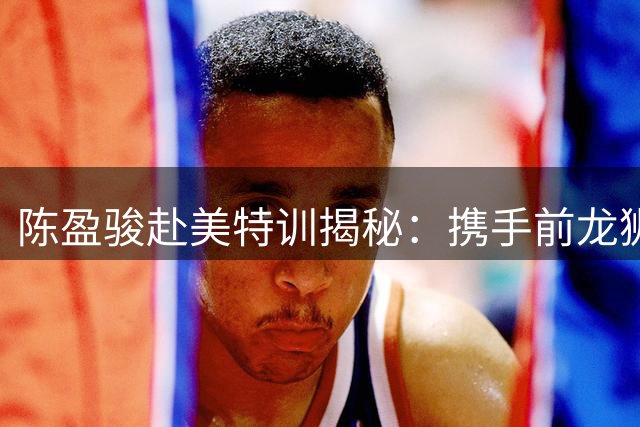 陈盈骏赴美特训揭秘：携手前龙狮教练Rickey突破技术瓶颈