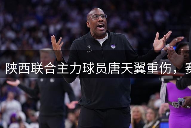 陕西联合主力球员唐天翼重伤，赛季或提前报销